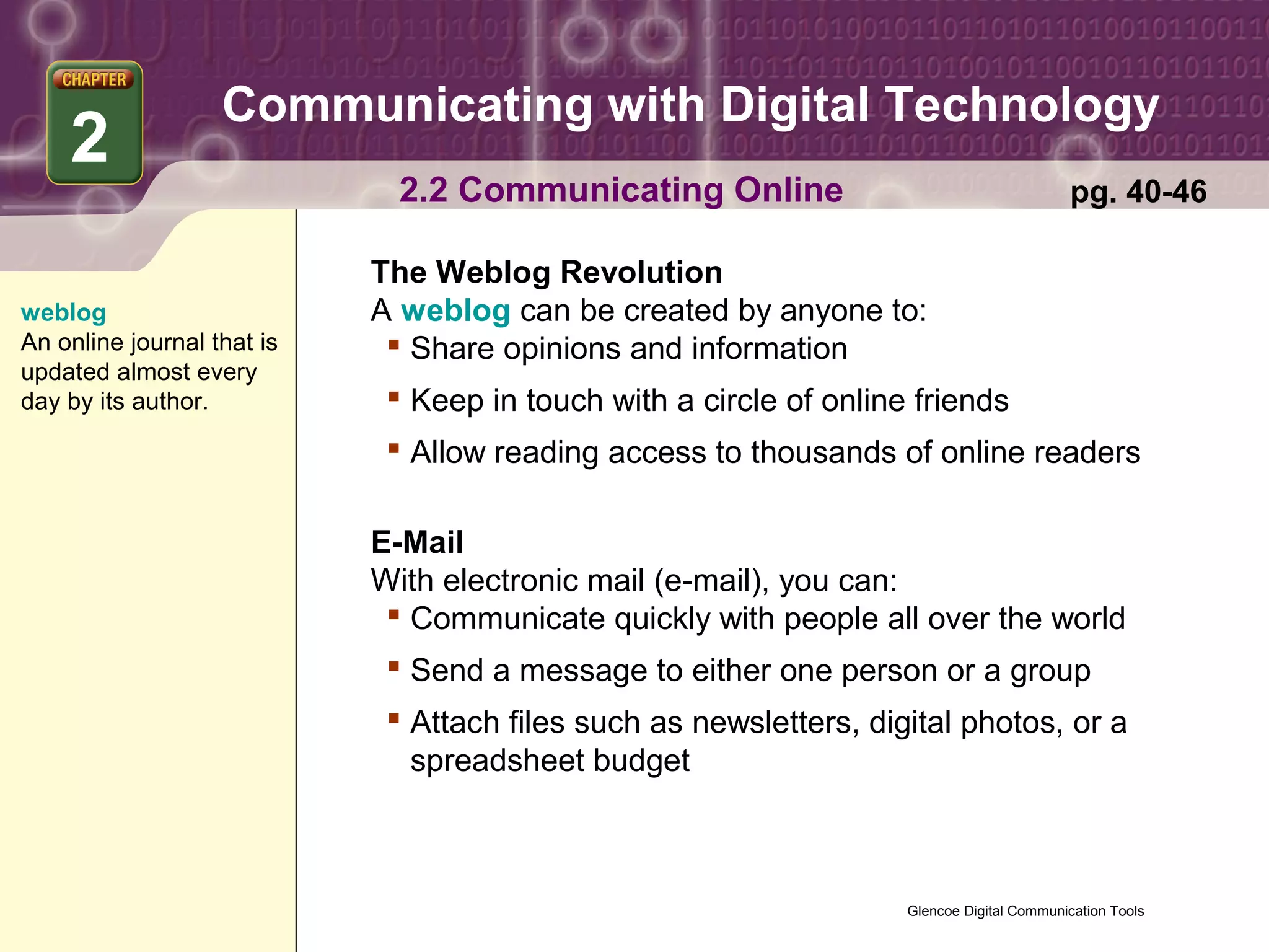 Communicating with Digital Technology
    2
                              2.2 Communicating Online                                      pg. 40-46

                            The Weblog Revolution
weblog                      A weblog can be created by anyone to:
An online journal that is     Share opinions and information
updated almost every
day by its author.            Keep in touch with a circle of online friends
                              Allow reading access to thousands of online readers

                            E-Mail
                            With electronic mail (e-mail), you can:
                              Communicate quickly with people all over the world
                              Send a message to either one person or a group
                              Attach files such as newsletters, digital photos, or a
                               spreadsheet budget



                                                                    Glencoe Digital Communication Tools
 