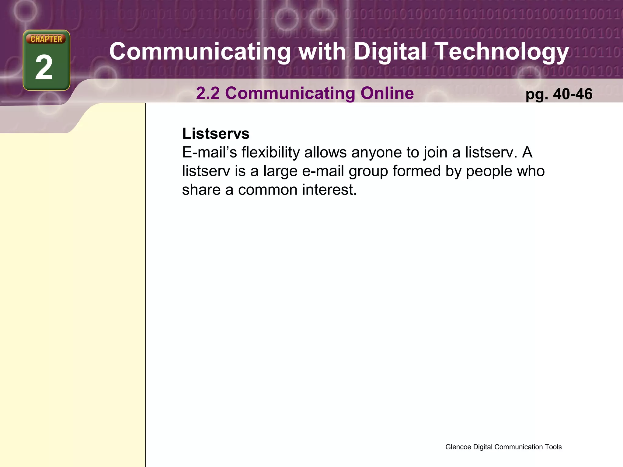 Communicating with Digital Technology
2
           2.2 Communicating Online                                      pg. 40-46

         Listservs
         E-mail’s flexibility allows anyone to join a listserv. A
         listserv is a large e-mail group formed by people who
         share a common interest.




                                                 Glencoe Digital Communication Tools
 