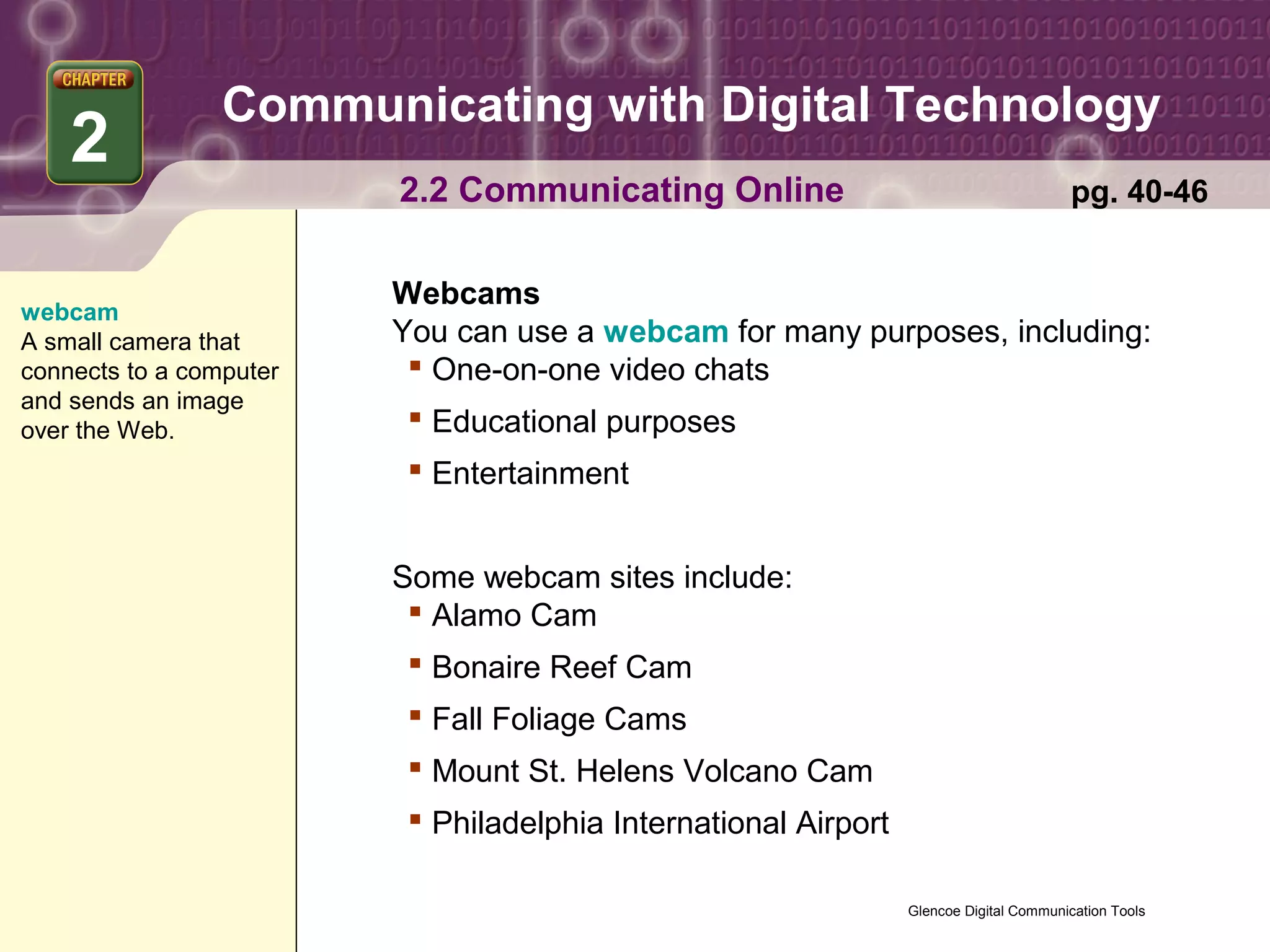 Communicating with Digital Technology
    2
                         2.2 Communicating Online                                        pg. 40-46


                         Webcams
webcam
A small camera that      You can use a webcam for many purposes, including:
connects to a computer     One-on-one video chats
and sends an image
over the Web.              Educational purposes
                           Entertainment


                         Some webcam sites include:
                           Alamo Cam
                           Bonaire Reef Cam
                           Fall Foliage Cams
                           Mount St. Helens Volcano Cam
                           Philadelphia International Airport

                                                                 Glencoe Digital Communication Tools
 