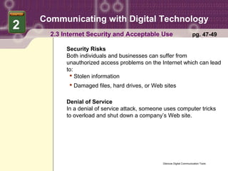 Communicating with Digital Technology
2
      2.3 Internet Security and Acceptable Use                           pg. 47-49

           Security Risks
           Both individuals and businesses can suffer from
           unauthorized access problems on the Internet which can lead
           to:
             Stolen information
             Damaged files, hard drives, or Web sites

           Denial of Service
           In a denial of service attack, someone uses computer tricks
           to overload and shut down a company’s Web site.




                                                 Glencoe Digital Communication Tools
 