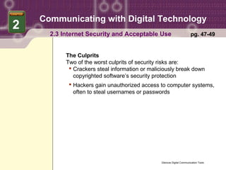 Communicating with Digital Technology
2
      2.3 Internet Security and Acceptable Use                          pg. 47-49


           The Culprits
           Two of the worst culprits of security risks are:
             Crackers steal information or maliciously break down
              copyrighted software’s security protection
             Hackers gain unauthorized access to computer systems,
              often to steal usernames or passwords




                                                Glencoe Digital Communication Tools
 