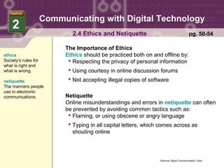 Communicating with Digital Technology
    2
                             2.4 Ethics and Netiquette                                    pg. 50-54

                           The Importance of Ethics
ethics                     Ethics should be practiced both on and offline by:
Society’s rules for          Respecting the privacy of personal information
what is right and
what is wrong.               Using courtesy in online discussion forums
netiquette                   Not accepting illegal copies of software
The manners people
use in electronic
communications.            Netiquette
                           Online misunderstandings and errors in netiquette can often
                           be prevented by avoiding common tactics such as:
                             Flaming, or using obscene or angry language
                             Typing in all capital letters, which comes across as
                              shouting online




                                                                  Glencoe Digital Communication Tools
 