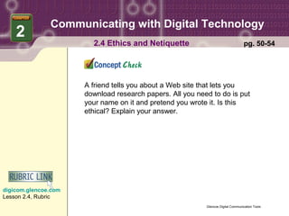 Communicating with Digital Technology
    2
                        2.4 Ethics and Netiquette                                  pg. 50-54




                      A friend tells you about a Web site that lets you
                      download research papers. All you need to do is put
                      your name on it and pretend you wrote it. Is this
                      ethical? Explain your answer.




digicom.glencoe.com
Lesson 2.4, Rubric
                                                           Glencoe Digital Communication Tools
 