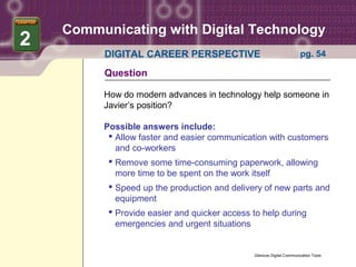 Communicating with Digital Technology
2
         DIGITAL CAREER PERSPECTIVE                                   pg. 54

         Question

         How do modern advances in technology help someone in
         Javier’s position?

         Possible answers include:
           Allow faster and easier communication with customers
            and co-workers
           Remove some time-consuming paperwork, allowing
            more time to be spent on the work itself
           Speed up the production and delivery of new parts and
            equipment
           Provide easier and quicker access to help during
            emergencies and urgent situations


                                              Glencoe Digital Communication Tools
 