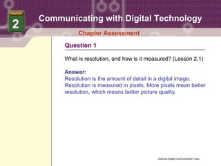 Communicating with Digital Technology
2
              Chapter Assessment
         Question 1

         What is resolution, and how is it measured? (Lesson 2.1)

         Answer:
         Resolution is the amount of detail in a digital image.
         Resolution is measured in pixels. More pixels mean better
         resolution, which means better picture quality.




                                              Glencoe Digital Communication Tools
 