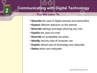 Communicating with Digital Technology
2
                You Will Learn To

           Describe the uses of digital cameras and camcorders
           Explore different webcams on the Internet
           Describe weblogs and begin planning your own
           Explain the uses of e-mail
           Describe an acceptable use policy
           Identify security risks of computer use
           Explain ethical uses of technology and netiquette
           Define ethics and netiquette




                                                Glencoe Digital Communication Tools
 