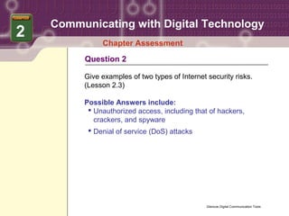 Communicating with Digital Technology
2
              Chapter Assessment
         Question 2

         Give examples of two types of Internet security risks.
         (Lesson 2.3)

         Possible Answers include:
           Unauthorized access, including that of hackers,
            crackers, and spyware
           Denial of service (DoS) attacks




                                                Glencoe Digital Communication Tools
 