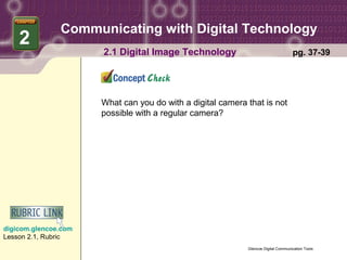 Communicating with Digital Technology
    2
                      2.1 Digital Image Technology                                  pg. 37-39




                      What can you do with a digital camera that is not
                      possible with a regular camera?




digicom.glencoe.com
Lesson 2.1, Rubric
                                                            Glencoe Digital Communication Tools
 