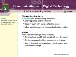 Communicating with Digital Technology
    2
                              2.2 Communicating Online                                      pg. 40-46

                            The Weblog Revolution
weblog                      A weblog can be created by anyone to:
An online journal that is     Share opinions and information
updated almost every
day by its author.            Keep in touch with a circle of online friends
                              Allow reading access to thousands of online readers

                            E-Mail
                            With electronic mail (e-mail), you can:
                              Communicate quickly with people all over the world
                              Send a message to either one person or a group
                              Attach files such as newsletters, digital photos, or a
                               spreadsheet budget



                                                                    Glencoe Digital Communication Tools
 