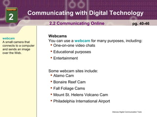 Communicating with Digital Technology
    2
                         2.2 Communicating Online                                        pg. 40-46


                         Webcams
webcam
A small camera that      You can use a webcam for many purposes, including:
connects to a computer     One-on-one video chats
and sends an image
over the Web.              Educational purposes
                           Entertainment


                         Some webcam sites include:
                           Alamo Cam
                           Bonaire Reef Cam
                           Fall Foliage Cams
                           Mount St. Helens Volcano Cam
                           Philadelphia International Airport

                                                                 Glencoe Digital Communication Tools
 