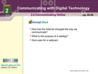 Communicating with Digital Technology
    2
                      2.2 Communicating Online                                     pg. 40-46




                       How has the Internet changed the way we
                        communicate?
                       What is the purpose of a weblog?
                       Give uses for a webcam.




digicom.glencoe.com
Lesson 2.2, Rubric
                                                           Glencoe Digital Communication Tools
 