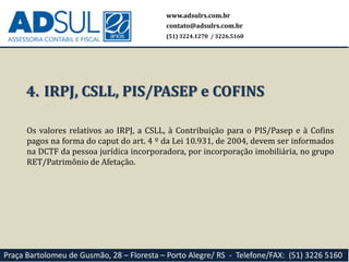 www.adsulrs.com.br
contato@adsulrs.com.br
(51) 3224.1270 / 3226.5160
Praça Bartolomeu de Gusmão, 28 – Floresta – Porto Alegre/ RS - Telefone/FAX: (51) 3226 5160
4. IRPJ, CSLL, PIS/PASEP e COFINS
Os valores relativos ao IRPJ, a CSLL, à Contribuição para o PIS/Pasep e à Cofins
pagos na forma do caput do art. 4 º da Lei 10.931, de 2004, devem ser informados
na DCTF da pessoa jurídica incorporadora, por incorporação imobiliária, no grupo
RET/Patrimônio de Afetação.
 