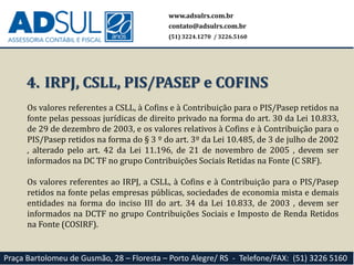 www.adsulrs.com.br
contato@adsulrs.com.br
(51) 3224.1270 / 3226.5160
Praça Bartolomeu de Gusmão, 28 – Floresta – Porto Alegre/ RS - Telefone/FAX: (51) 3226 5160
Os valores referentes a CSLL, à Cofins e à Contribuição para o PIS/Pasep retidos na
fonte pelas pessoas jurídicas de direito privado na forma do art. 30 da Lei 10.833,
de 29 de dezembro de 2003, e os valores relativos à Cofins e à Contribuição para o
PIS/Pasep retidos na forma do § 3 º do art. 3º da Lei 10.485, de 3 de julho de 2002
, alterado pelo art. 42 da Lei 11.196, de 21 de novembro de 2005 , devem ser
informados na DC TF no grupo Contribuições Sociais Retidas na Fonte (C SRF).
Os valores referentes ao IRPJ, a CSLL, à Cofins e à Contribuição para o PIS/Pasep
retidos na fonte pelas empresas públicas, sociedades de economia mista e demais
entidades na forma do inciso III do art. 34 da Lei 10.833, de 2003 , devem ser
informados na DCTF no grupo Contribuições Sociais e Imposto de Renda Retidos
na Fonte (COSIRF).
4. IRPJ, CSLL, PIS/PASEP e COFINS
 