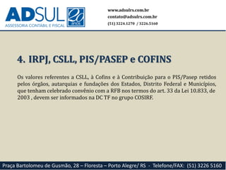 www.adsulrs.com.br
contato@adsulrs.com.br
(51) 3224.1270 / 3226.5160
Praça Bartolomeu de Gusmão, 28 – Floresta – Porto Alegre/ RS - Telefone/FAX: (51) 3226 5160
Os valores referentes a CSLL, à Cofins e à Contribuição para o PIS/Pasep retidos
pelos órgãos, autarquias e fundações dos Estados, Distrito Federal e Municípios,
que tenham celebrado convênio com a RFB nos termos do art. 33 da Lei 10.833, de
2003 , devem ser informados na DC TF no grupo COSIRF.
4. IRPJ, CSLL, PIS/PASEP e COFINS
 