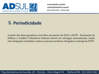 www.adsulrs.com.br
contato@adsulrs.com.br
(51) 3224.1270 / 3226.5160
Praça Bartolomeu de Gusmão, 28 – Floresta – Porto Alegre/ RS - Telefone/FAX: (51) 3226 5160
5. Periodicidade
A partir dos fatos geradores ocorridos em janeiro de 2010, a DCTF - Declaração de
Débitos e Créditos Tributários Federais deverá ser entregue mensalmente, sendo
esta obrigação estendida a todas as pessoas jurídicas obrigadas à entrega da DCTF.
 