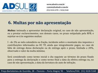 www.adsulrs.com.br
contato@adsulrs.com.br
(51) 3224.1270 / 3226.5160
Praça Bartolomeu de Gusmão, 28 – Floresta – Porto Alegre/ RS - Telefone/FAX: (51) 3226 5160
6. Multas por não apresentação
Multas: intimada a apresentar declaração original, no caso de não apresentação,
ou a prestar esclarecimentos, nos demais casos, no prazo estipulado pela RFB, e
sujeitar-se-á às seguintes multas:
I - de 2% ao mês-calendário ou fração, incidente sobre o montante dos impostos e
contribuições informados na DC TF, ainda que integralmente pagos, no caso de
falta de entrega dessa declaração ou de entrega após o prazo, limitada a 20%,
observado o valor da multa mínima;
Será considerado como termo inicial o dia seguinte ao término do prazo fixado
para a entrega da declaração e como termo final a data da efetiva entrega ou, no
caso de não apresentação, a data da lavratura do auto de infração.
 