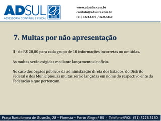 www.adsulrs.com.br
contato@adsulrs.com.br
(51) 3224.1270 / 3226.5160
Praça Bartolomeu de Gusmão, 28 – Floresta – Porto Alegre/ RS - Telefone/FAX: (51) 3226 5160
II - de R$ 20,00 para cada grupo de 10 informações incorretas ou omitidas.
As multas serão exigidas mediante lançamento de ofício.
No caso dos órgãos públicos da administração direta dos Estados, do Distrito
Federal e dos Municípios, as multas serão lançadas em nome do respectivo ente da
Federação a que pertençam.
7. Multas por não apresentação
 