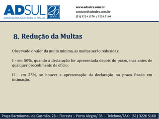 www.adsulrs.com.br
contato@adsulrs.com.br
(51) 3224.1270 / 3226.5160
Praça Bartolomeu de Gusmão, 28 – Floresta – Porto Alegre/ RS - Telefone/FAX: (51) 3226 5160
8. Redução da Multas
Observado o valor da multa mínima, as multas serão reduzidas:
I - em 50%, quando a declaração for apresentada depois do prazo, mas antes de
qualquer procedimento de ofício;
II - em 25%, se houver a apresentação da declaração no prazo fixado em
intimação.
 