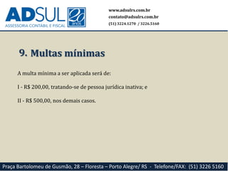 www.adsulrs.com.br
contato@adsulrs.com.br
(51) 3224.1270 / 3226.5160
Praça Bartolomeu de Gusmão, 28 – Floresta – Porto Alegre/ RS - Telefone/FAX: (51) 3226 5160
9. Multas mínimas
A multa mínima a ser aplicada será de:
I - R$ 200,00, tratando-se de pessoa jurídica inativa; e
II - R$ 500,00, nos demais casos.
 