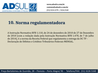 www.adsulrs.com.br
contato@adsulrs.com.br
(51) 3224.1270 / 3226.5160
Praça Bartolomeu de Gusmão, 28 – Floresta – Porto Alegre/ RS - Telefone/FAX: (51) 3226 5160
10. Norma regulamentadora
A Instrução Normativa RFB 1.110, de 24 de dezembro de 2010 de 27 de Dezembro
de 2010 (com a redação dada pela Instrução Normativa RFB 1.478, de 7 de julho
de 2014), é a norma da Receita Federal que regulamenta a entrega da DC TF -
Declaração de Débitos e Créditos Tributários Federais MENSAL.
 