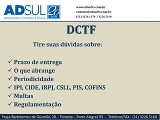 Tire suas dúvidas sobre:
 Prazo de entrega
 O que abrange
 Periodicidade
 IPI, CIDE, IRPJ, CSLL, PIS, COFINS
 Multas
 Regulamentação
www.adsulrs.com.br
contato@adsulrs.com.br
(51) 3224.1270 / 3226.5160
DCTF
Praça Bartolomeu de Gusmão, 28 – Floresta – Porto Alegre/ RS - Telefone/FAX: (51) 3226 5160
 