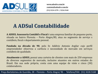 A ADSUL Assessoria Contábil e Fiscal é uma empresa familiar de pequeno porte,
situada no bairro Floresta – Porto Alegre/RS, atua no segmento de serviço s
contábeis, fiscal e departamento pessoal.
Fundada na década de 90, pelo Sr. Adálvio Antonio Argilar cujo perfil
empreendedor observou a carência e necessidade do mercado em serviços
contábeis de qualidade.
Atualmente a ADSUL possui uma carteira de clientes com mais de 250 empresas
de diversos segmentos de mercado, inclusive atuantes em outros estados do
Brasil. Em sua sede própria, conta com uma equipe de vinte e cinco (30)
colaboradores.
A ADSul Contabilidade
www.adsulrs.com.br
contato@adsulrs.com.br
(51) 3224.1270 / 3226.5160
Praça Bartolomeu de Gusmão, 28 – Floresta – Porto Alegre/ RS - Telefone/FAX: (51) 3226 5160
 