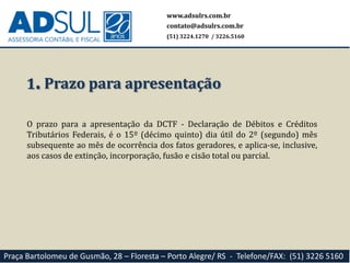 www.adsulrs.com.br
contato@adsulrs.com.br
(51) 3224.1270 / 3226.5160
Praça Bartolomeu de Gusmão, 28 – Floresta – Porto Alegre/ RS - Telefone/FAX: (51) 3226 5160
1. Prazo para apresentação
O prazo para a apresentação da DCTF - Declaração de Débitos e Créditos
Tributários Federais, é o 15º (décimo quinto) dia útil do 2º (segundo) mês
subsequente ao mês de ocorrência dos fatos geradores, e aplica-se, inclusive,
aos casos de extinção, incorporação, fusão e cisão total ou parcial.
 