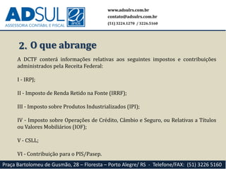 www.adsulrs.com.br
contato@adsulrs.com.br
(51) 3224.1270 / 3226.5160
Praça Bartolomeu de Gusmão, 28 – Floresta – Porto Alegre/ RS - Telefone/FAX: (51) 3226 5160
2. O que abrange
A DCTF conterá informações relativas aos seguintes impostos e contribuições
administrados pela Receita Federal:
I - IRPJ;
II - Imposto de Renda Retido na Fonte (IRRF);
III - Imposto sobre Produtos Industrializados (IPI);
IV - Imposto sobre Operações de Crédito, Câmbio e Seguro, ou Relativas a Títulos
ou Valores Mobiliários (IOF);
V - CSLL;
VI - Contribuição para o PIS/Pasep.
 