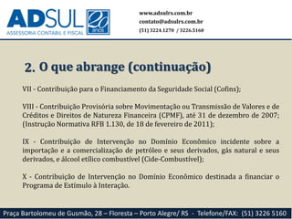 www.adsulrs.com.br
contato@adsulrs.com.br
(51) 3224.1270 / 3226.5160
Praça Bartolomeu de Gusmão, 28 – Floresta – Porto Alegre/ RS - Telefone/FAX: (51) 3226 5160
2. O que abrange (continuação)
VII - Contribuição para o Financiamento da Seguridade Social (Cofins);
VIII - Contribuição Provisória sobre Movimentação ou Transmissão de Valores e de
Créditos e Direitos de Natureza Financeira (CPMF), até 31 de dezembro de 2007;
(Instrução Normativa RFB 1.130, de 18 de fevereiro de 2011);
IX - Contribuição de Intervenção no Domínio Econômico incidente sobre a
importação e a comercialização de petróleo e seus derivados, gás natural e seus
derivados, e álcool etílico combustível (Cide-Combustível);
X - Contribuição de Intervenção no Domínio Econômico destinada a financiar o
Programa de Estímulo à Interação.
 
