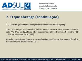 www.adsulrs.com.br
contato@adsulrs.com.br
(51) 3224.1270 / 3226.5160
Praça Bartolomeu de Gusmão, 28 – Floresta – Porto Alegre/ RS - Telefone/FAX: (51) 3226 5160
2. O que abrange (continuação)
XI - Contribuição do Plano de Seguridade do Servidor Público (PSS).
XII - Contribuição Previdenciária sobre a Receita Bruta (C PRB), de que tratam os
arts. 7º e 8º da Lei 12.546, de 14 de dezembro de 2011. (Instrução Normativa RFB
1.258, de 13 de março de 2012)
Os valores relativos a impostos e contribuições exigidos em lançamento de ofício
não deverão ser informados na DCTF.
 