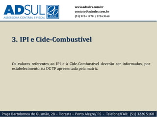 www.adsulrs.com.br
contato@adsulrs.com.br
(51) 3224.1270 / 3226.5160
Praça Bartolomeu de Gusmão, 28 – Floresta – Porto Alegre/ RS - Telefone/FAX: (51) 3226 5160
3. IPI e Cide-Combustível
Os valores referentes ao IPI e à Cide-Combustível deverão ser informados, por
estabelecimento, na DC TF apresentada pela matriz.
 