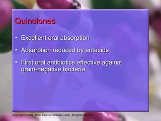 Copyright © 2002, 1998, Elsevier Science (USA). All rights reserved.
QuinolonesQuinolones
• Excellent oral absorptionExcellent oral absorption
• Absorption reduced by antacidsAbsorption reduced by antacids
• First oral antibiotics effective againstFirst oral antibiotics effective against
gram-negative bacteriagram-negative bacteria
 