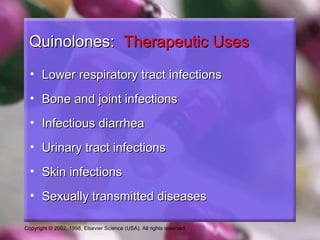 Copyright © 2002, 1998, Elsevier Science (USA). All rights reserved.
Quinolones:Quinolones: Therapeutic UsesTherapeutic Uses
• Lower respiratory tract infectionsLower respiratory tract infections
• Bone and joint infectionsBone and joint infections
• Infectious diarrheaInfectious diarrhea
• Urinary tract infectionsUrinary tract infections
• Skin infectionsSkin infections
• Sexually transmitted diseasesSexually transmitted diseases
 