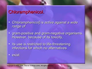 Copyright © 2002, 1998, Elsevier Science (USA). All rights reserved.
Chloramphenicol.Chloramphenicol.
• Chloramphenicol] is active against a wideChloramphenicol] is active against a wide
range ofrange of
• gram-positive and gram-negative organisms.gram-positive and gram-negative organisms.
However, because of its toxicity,However, because of its toxicity,
• its use is restricted to life-threateningits use is restricted to life-threatening
infections for which no alternativesinfections for which no alternatives
• existexist
 
