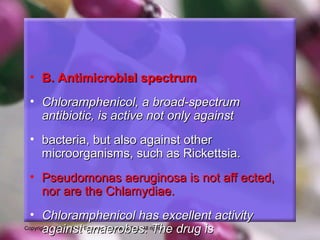 Copyright © 2002, 1998, Elsevier Science (USA). All rights reserved.
• B. Antimicrobial spectrumB. Antimicrobial spectrum
• Chloramphenicol, a broad-spectrumChloramphenicol, a broad-spectrum
antibiotic, is active not only againstantibiotic, is active not only against
• bacteria, but also against otherbacteria, but also against other
microorganisms, such as Rickettsia.microorganisms, such as Rickettsia.
• Pseudomonas aeruginosa is not aff ected,Pseudomonas aeruginosa is not aff ected,
nor are the Chlamydiae.nor are the Chlamydiae.
• Chloramphenicol has excellent activityChloramphenicol has excellent activity
against anaerobes. The drug isagainst anaerobes. The drug is
 