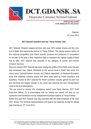 PRESS RELEASE
                                                                               FOR IMMEDIATE RELEASE



                                                                                                             Gdansk,
                                                                                                    12th June 2012


                   DCT Gdansk awarded with the “Teraz Polska” title


DCT Gdansk, Poland’s largest terminal with over 50% market shares and the only
hub in Baltic Sea became the winner of “Teraz Polska”. The twenty second edition of
this national competition puts Polish brands, products and producers in competition
for the title of the best in their respective field to represent the highest quality Poland
has to offer. DCT Gdansk was awarded in the category of marine and inshore
transport services.
Since its creation DCT Gdansk has been raising the profits of the Polish ports industry
and introduced new, higher standards of the service level in Baltic Sea ports. For
many years Central-Eastern Europe and Poland depended on Northern-European
ports that collected customs duties and other taxes paid by Polish importers and
exporters. Thanks to DCT Gdansk the Polish container industry gained its own hub
port servicing the largest vessels in the world and reducing the land transportation
costs to the final destinations.
“We are proud to receive this prestigious award” says Boris Wenzel, DCT Chief
Executive Officer. “It is encouraging that our efforts are valued not only by our
customers and contractors but by independent business experts of ‘Teraz Polska’”.
Earlier this year DCT Gdansk was also awarded with the Solid Employer of the Year
2011 award. The terminal representatives will receive the statuette during the official
gala evening on 14th June 2012.




       DCT Gdansk SA is entered into National Court Register maintained by Gdansk-North District Court in Gdansk,
      VII Commercial Department under the number KRS 0000031077. Share Capital is PLN 65,000,000 (fully paid).
             The Company’s seat is Gdansk at 7 Kontenerowa Street. NIP: 2040000183 REGON: 192967316
 