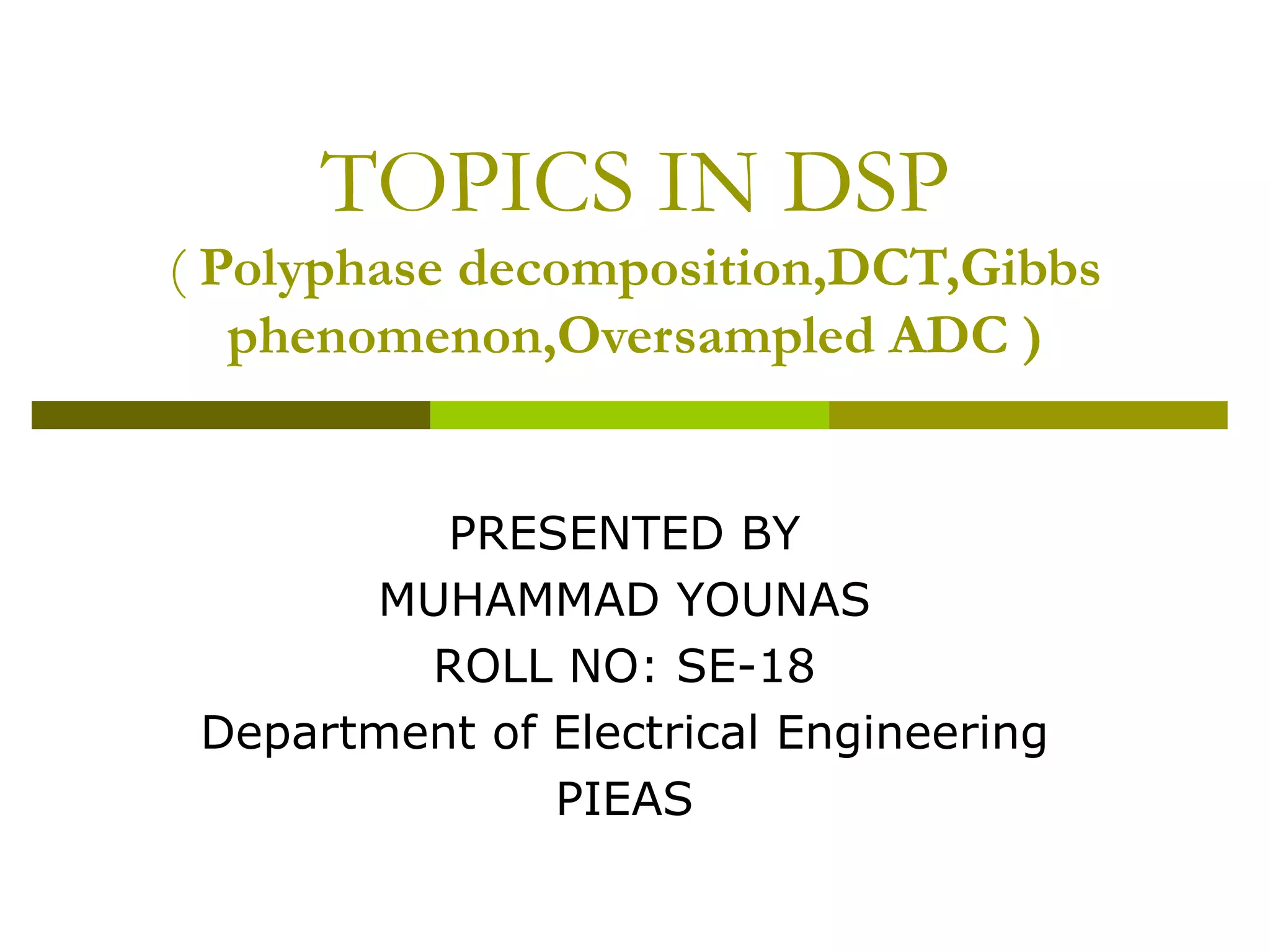 TOPICS IN DSP (  Polyphase decomposition,DCT,Gibbs phenomenon,Oversampled ADC ) PRESENTED BY MUHAMMAD YOUNAS ROLL NO: SE-18 Department of Electrical Engineering PIEAS 