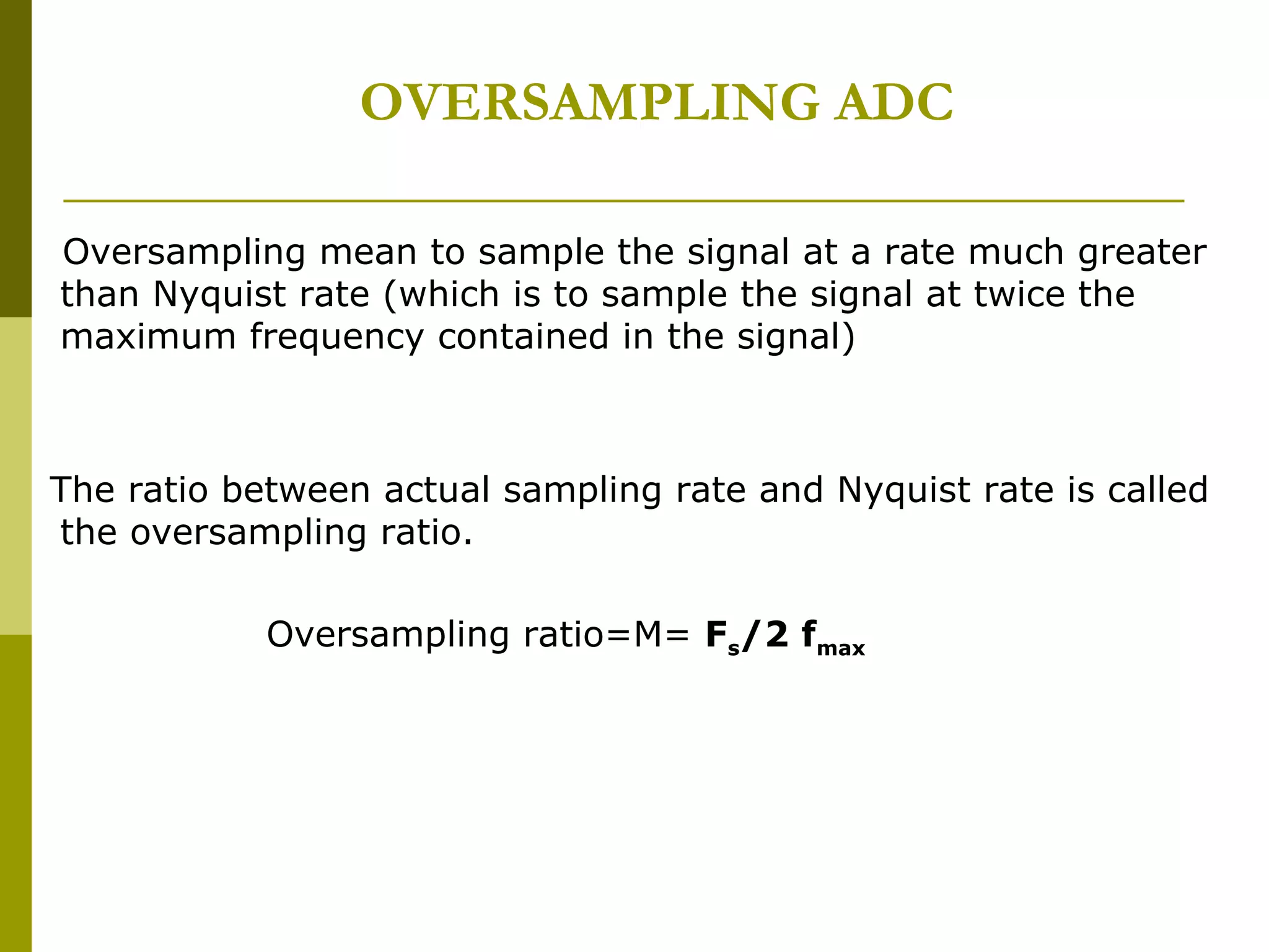 OVERSAMPLING ADC Oversampling mean to sample the signal at a rate much greater than Nyquist rate (which is to sample the signal at twice the maximum frequency contained in the signal) The ratio between actual sampling rate and Nyquist rate is called the oversampling ratio. Oversampling ratio=M=  F s /2 f max 
