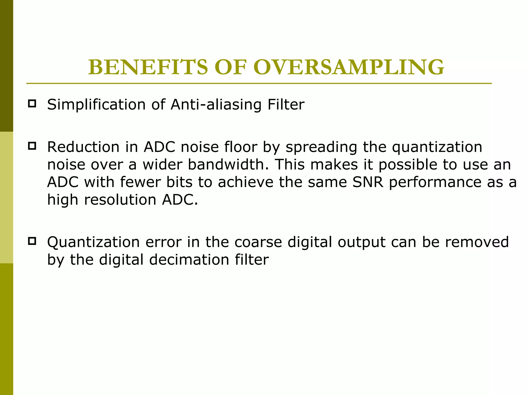 BENEFITS OF OVERSAMPLING Simplification of Anti-aliasing Filter Reduction in ADC noise floor by spreading the quantization noise over a wider bandwidth. This makes it possible to use an ADC with fewer bits to achieve the same SNR performance as a high resolution ADC. Quantization error in the coarse digital output can be removed by the digital decimation filter 