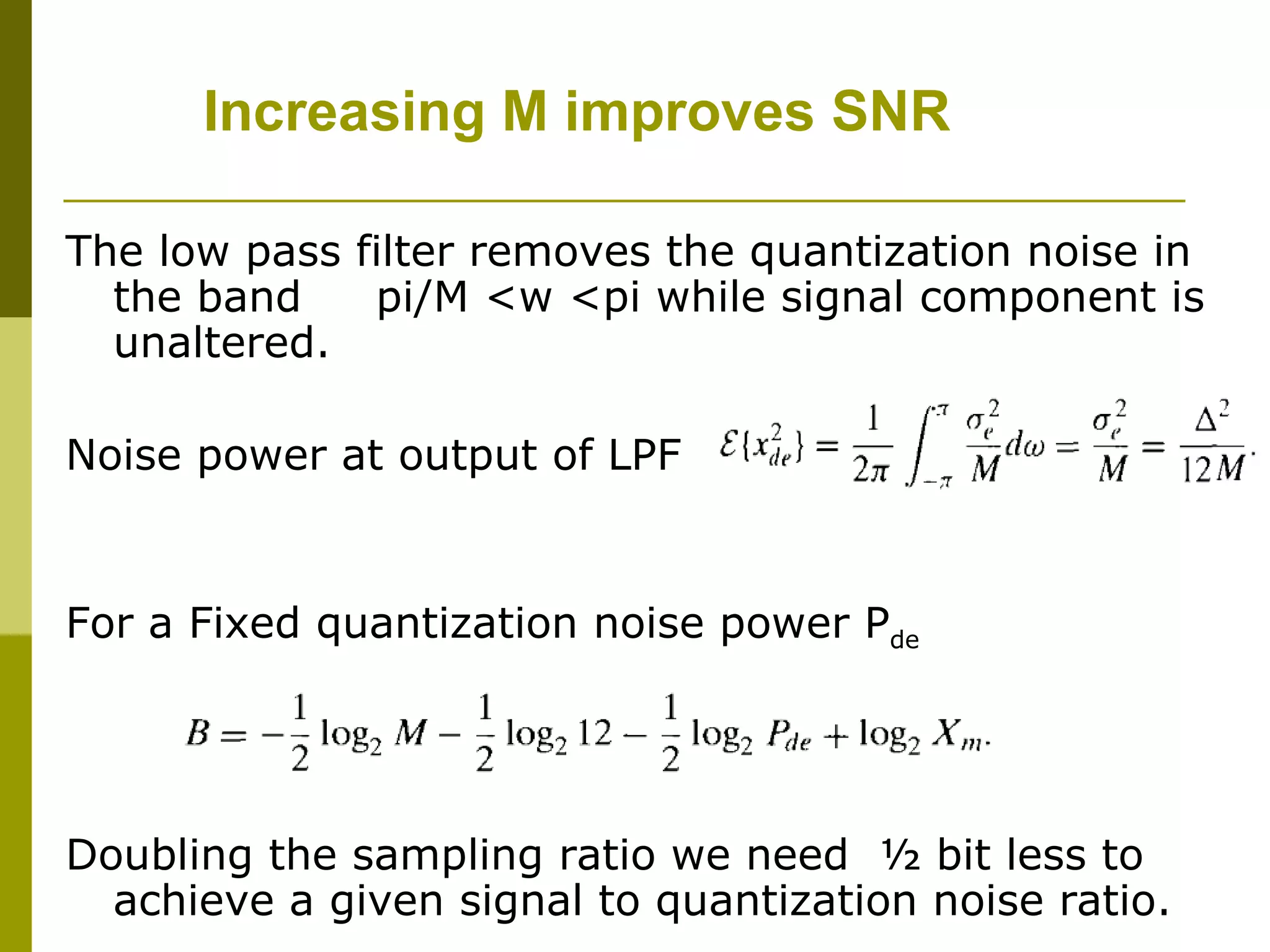 Increasing M improves SNR The low pass filter removes the quantization noise in the band  pi/M <w <pi while signal component is unaltered. Noise power at output of LPF  For a Fixed quantization noise power P de Doubling the sampling ratio we need  ½ bit less to achieve a given signal to quantization noise ratio. 