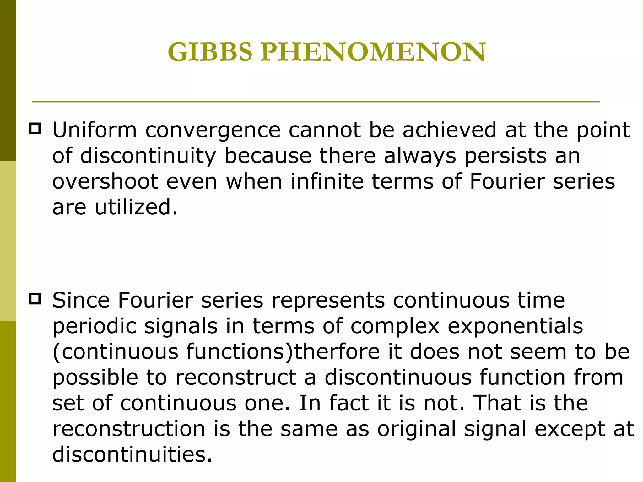 GIBBS PHENOMENON Uniform convergence cannot be achieved at the point of discontinuity because there always persists an overshoot even when infinite terms of Fourier series are utilized. Since Fourier series represents continuous time periodic signals in terms of complex exponentials (continuous functions)therfore it does not seem to be possible to reconstruct a discontinuous function from set of continuous one. In fact it is not. That is the reconstruction is the same as original signal except at discontinuities. 