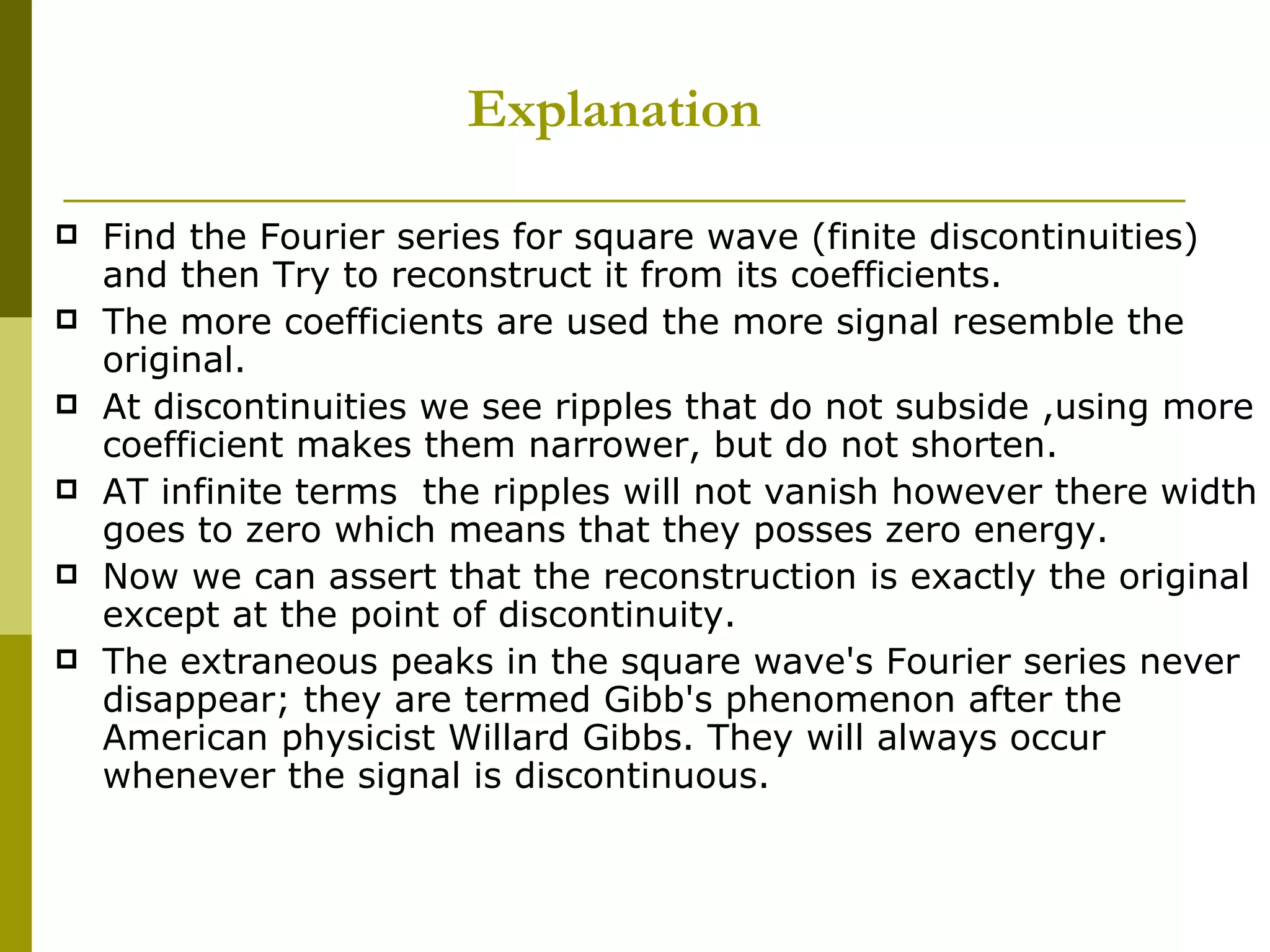 Explanation Find the Fourier series for square wave (finite discontinuities) and then Try to reconstruct it from its coefficients. The more coefficients are used the more signal resemble the original. At discontinuities we see ripples that do not subside ,using more coefficient makes them narrower, but do not shorten. AT infinite terms  the ripples will not vanish however there width goes to zero which means that they posses zero energy. Now we can assert that the reconstruction is exactly the original except at the point of discontinuity. The extraneous peaks in the square wave's Fourier series never disappear; they are termed Gibb's phenomenon after the American physicist Willard Gibbs. They will always occur whenever the signal is discontinuous.  