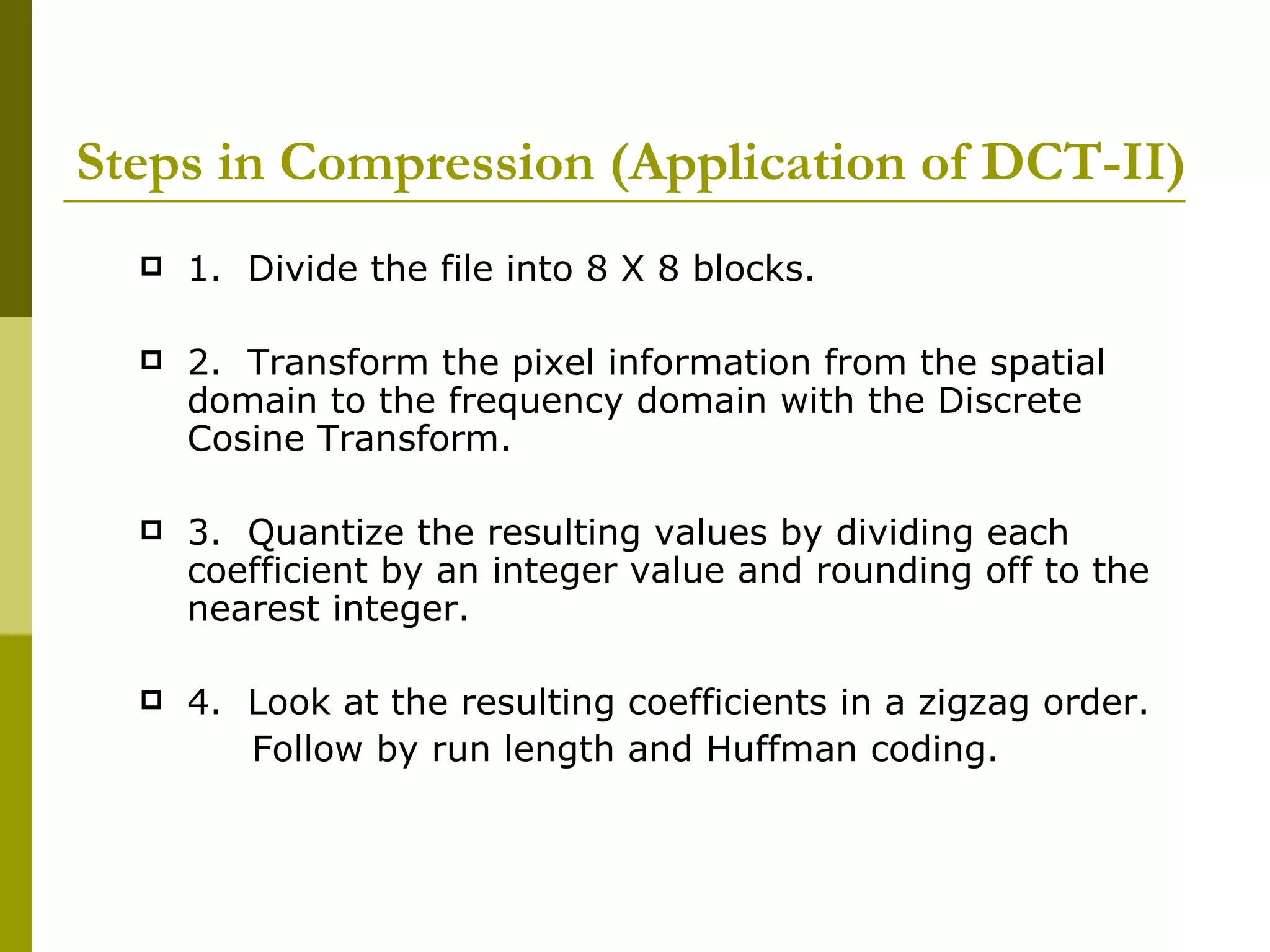 Steps in Compression (Application of DCT-II) 1.  Divide the file into 8 X 8 blocks. 2.  Transform the pixel information from the spatial domain to the frequency domain with the Discrete Cosine Transform.  3.  Quantize the resulting values by dividing each coefficient by an integer value and rounding off to the nearest integer.  4.  Look at the resulting coefficients in a zigzag order. Follow by run length and Huffman coding.  
