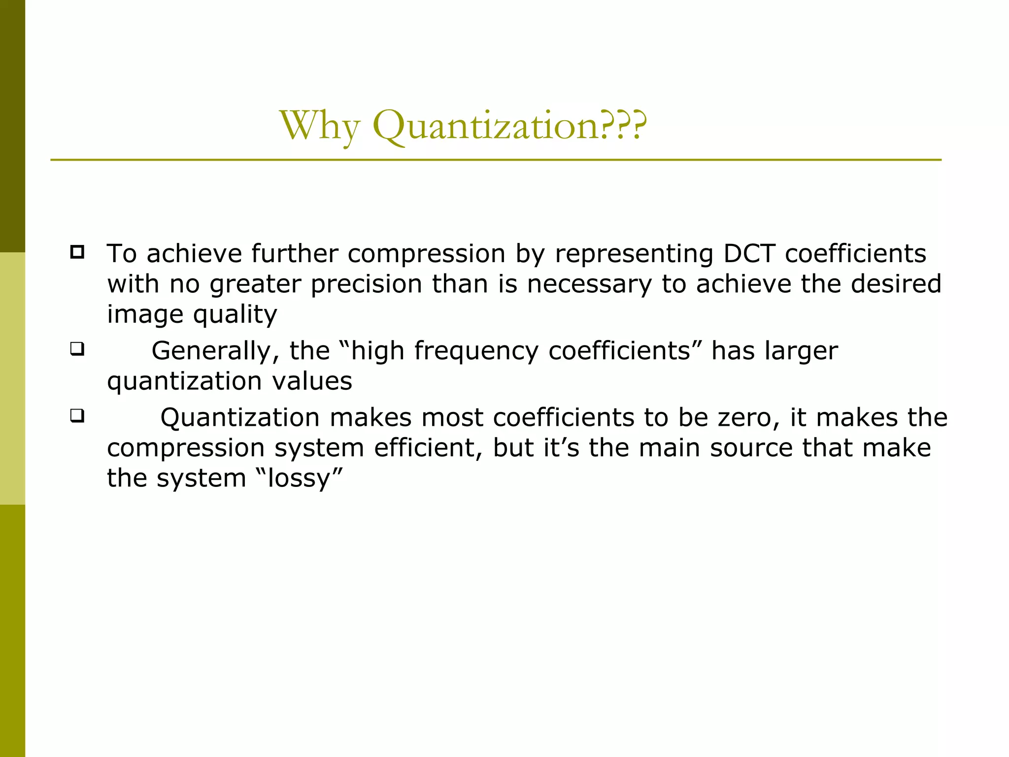 Why Quantization??? To achieve further compression by representing DCT coefficients with no greater precision than is necessary to achieve the desired image quality Generally, the “high frequency coefficients” has larger  quantization values  Quantization makes most coefficients to be zero, it makes the  compression system efficient, but it’s the main source that make the system “lossy” 