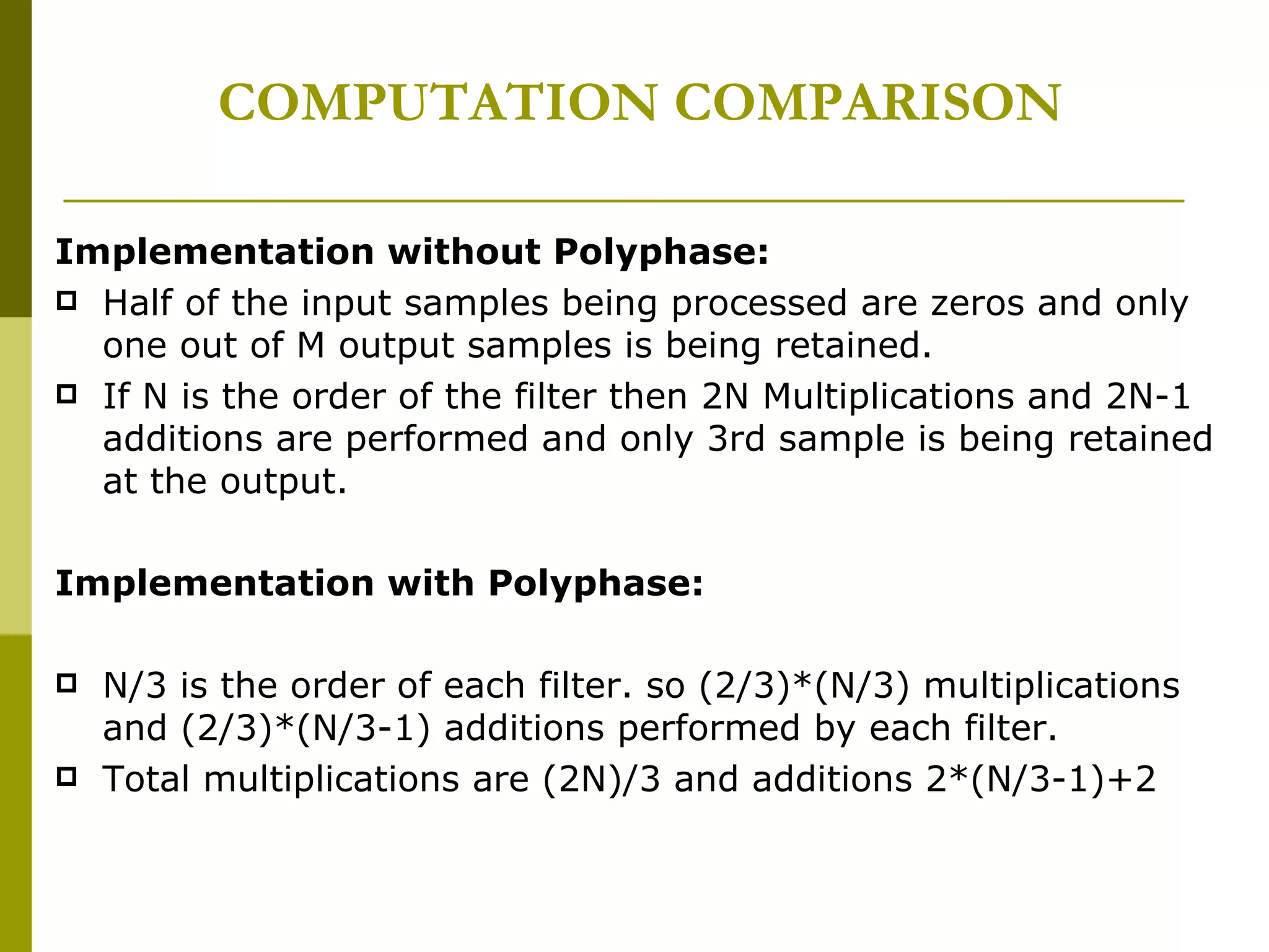 COMPUTATION COMPARISON Implementation without Polyphase: Half of the input samples being processed are zeros and only one out of M output samples is being retained. If N is the order of the filter then 2N Multiplications and 2N-1 additions are performed and only 3rd sample is being retained at the output. Implementation with Polyphase: N/3 is the order of each filter. so (2/3)*(N/3) multiplications  and (2/3)*(N/3-1) additions performed by each filter. Total multiplications are (2N)/3 and additions 2*(N/3-1)+2  
