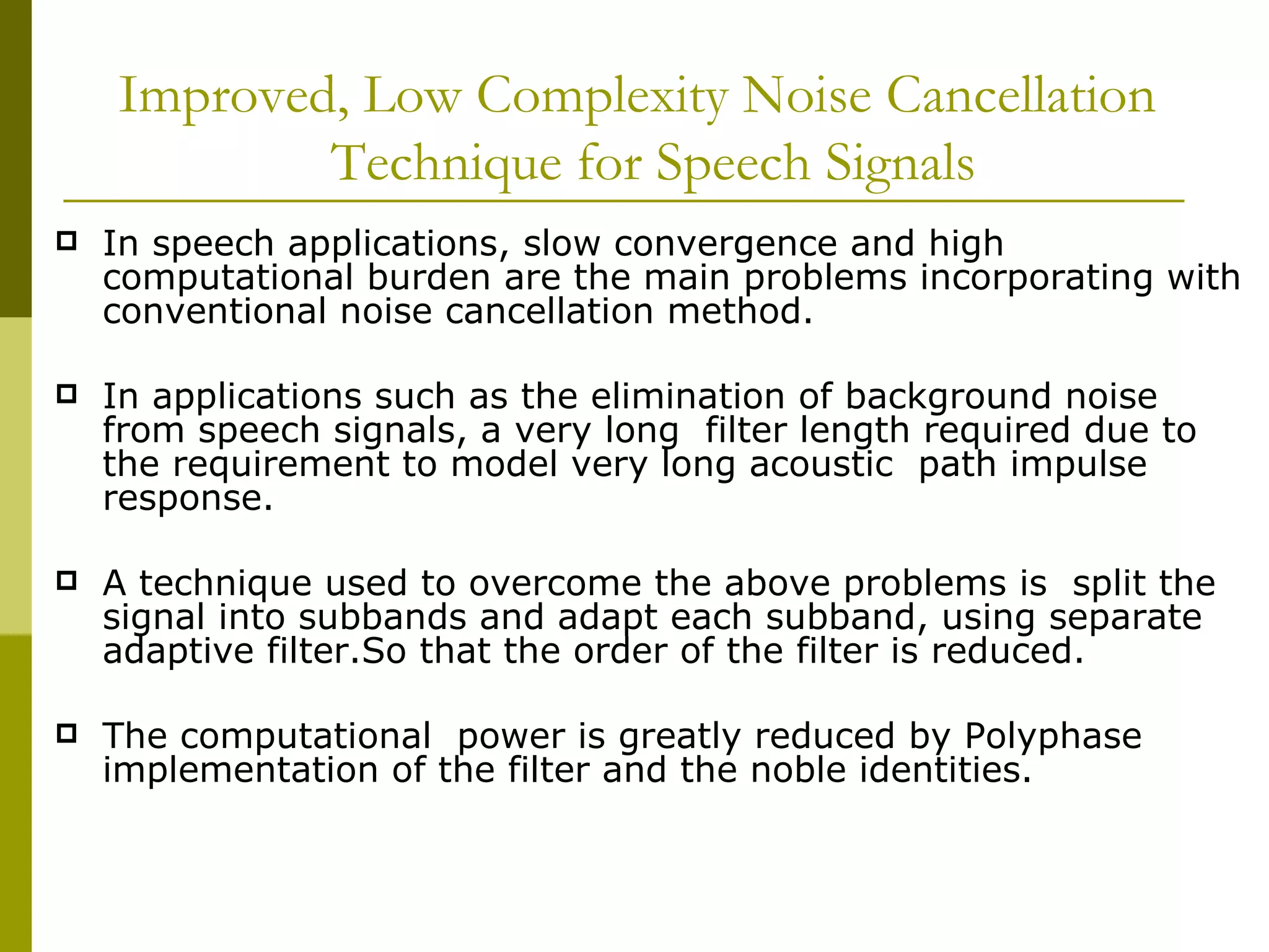 Improved, Low Complexity Noise Cancellation   Technique for Speech Signals In speech applications, slow convergence and high computational burden are the main problems incorporating with conventional noise cancellation method.  In applications such as the elimination of background noise  from speech signals, a very long  filter length required due to the requirement to model very long acoustic  path impulse response.  A technique used to overcome the above problems is  split the signal into subbands and adapt each subband, using separate adaptive filter.So that the order of the filter is reduced. The computational  power is greatly reduced by Polyphase implementation of the filter and the noble identities. 