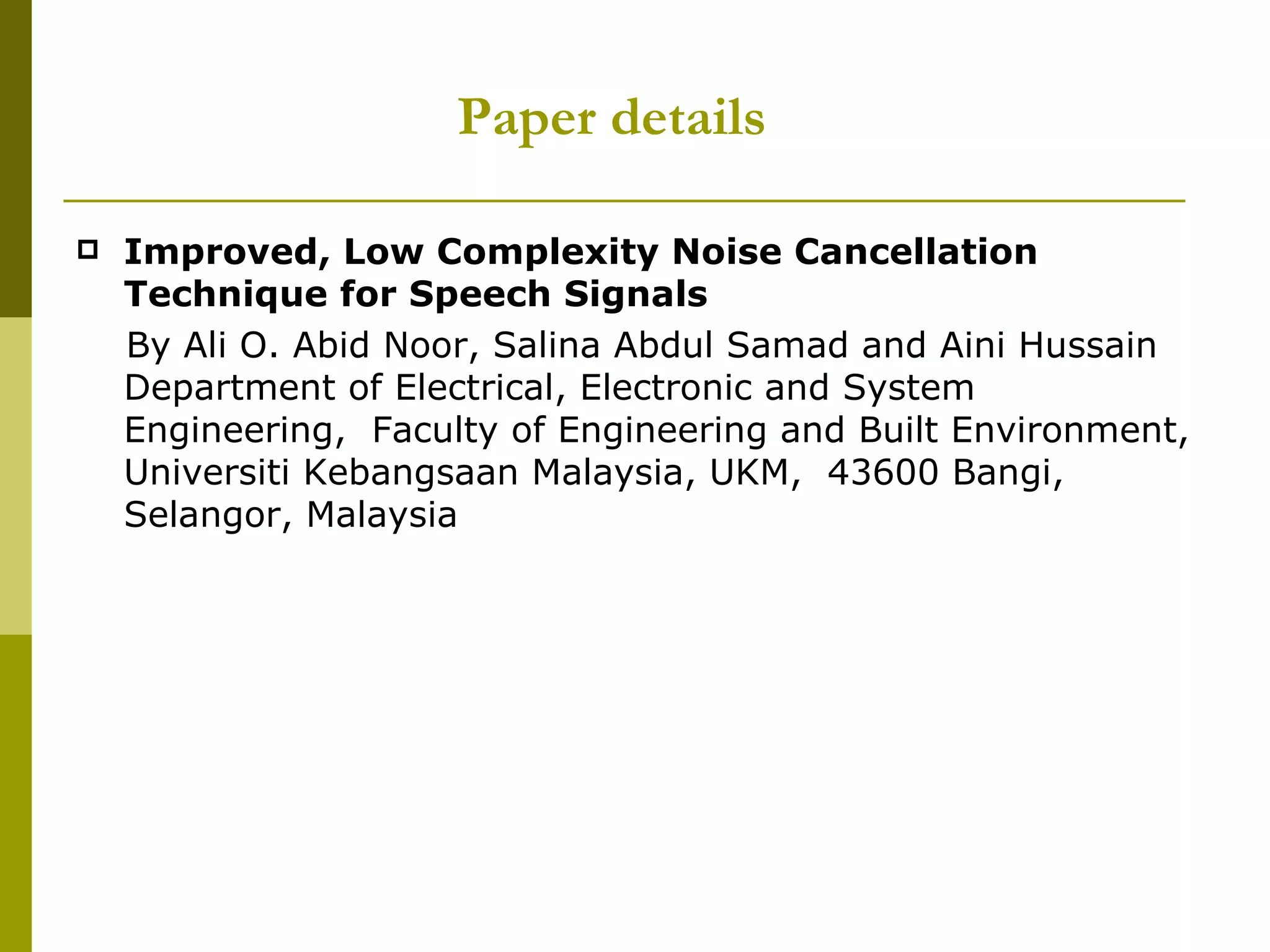 Improved, Low Complexity Noise Cancellation Technique for Speech Signals   By Ali O. Abid Noor, Salina Abdul Samad and Aini Hussain Department of Electrical, Electronic and System Engineering,  Faculty of Engineering and Built Environment, Universiti Kebangsaan Malaysia, UKM,  43600 Bangi, Selangor, Malaysia Paper details 