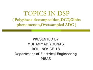 TOPICS IN DSP (  Polyphase decomposition,DCT,Gibbs phenomenon,Oversampled ADC ) PRESENTED BY MUHAMMAD YOUNAS ROLL NO: SE-18 Department of Electrical Engineering PIEAS 
