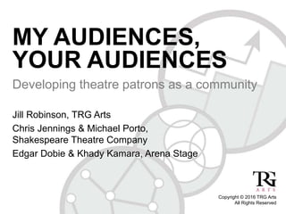 MY AUDIENCES,
YOUR AUDIENCES
Developing theatre patrons as a community
Jill Robinson, TRG Arts
Chris Jennings & Michael Porto,
Shakespeare Theatre Company
Edgar Dobie & Khady Kamara, Arena Stage
Copyright © 2016 TRG Arts
All Rights Reserved
 