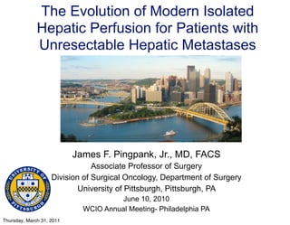 The Evolution of Modern Isolated
              Hepatic Perfusion for Patients with
              Unresectable Hepatic Metastases




                           James F. Pingpank, Jr., MD, FACS
                                Associate Professor of Surgery
                    Division of Surgical Oncology, Department of Surgery
                            University of Pittsburgh, Pittsburgh, PA
                                       June 10, 2010
                             WCIO Annual Meeting- Philadelphia PA
Thursday, March 31, 2011
 